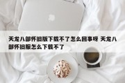 天龙八部怀旧版下载不了怎么回事呀 天龙八部怀旧服怎么下载不了