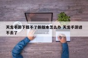 天龙手游下载不了新版本怎么办 天龙手游进不去了