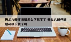 天龙八部怀旧版怎么下载不了 天龙八部怀旧服可以下载了吗