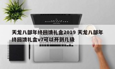 天龙八部年终回馈礼盒2019 天龙八部年终回馈礼盒v7可以开到几级